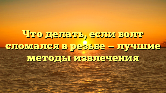 Что делать, если болт сломался в резьбе — лучшие методы извлечения