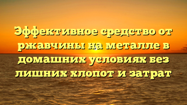 Эффективное средство от ржавчины на металле в домашних условиях без лишних хлопот и затрат