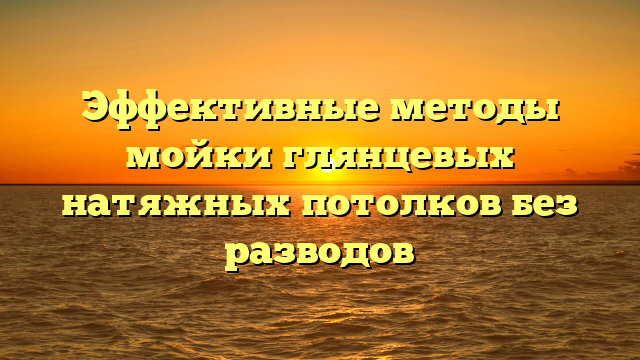 Эффективные методы мойки глянцевых натяжных потолков без разводов