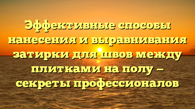 Эффективные способы нанесения и выравнивания затирки для швов между плитками на полу — секреты профессионалов