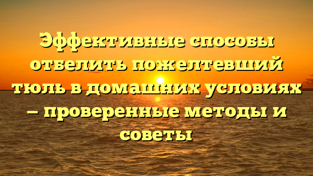 Эффективные способы отбелить пожелтевший тюль в домашних условиях — проверенные методы и советы