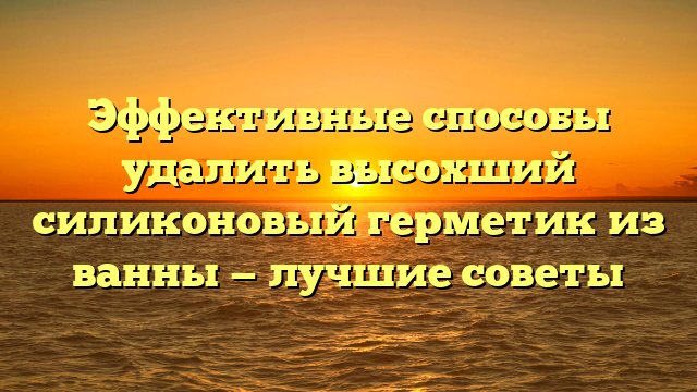 Эффективные способы удалить высохший силиконовый герметик из ванны — лучшие советы