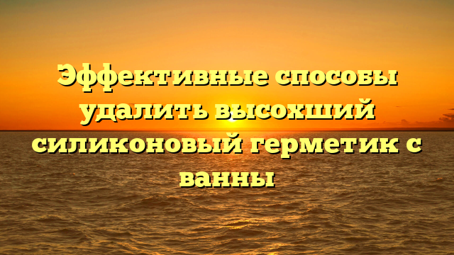 Эффективные способы удалить высохший силиконовый герметик с ванны