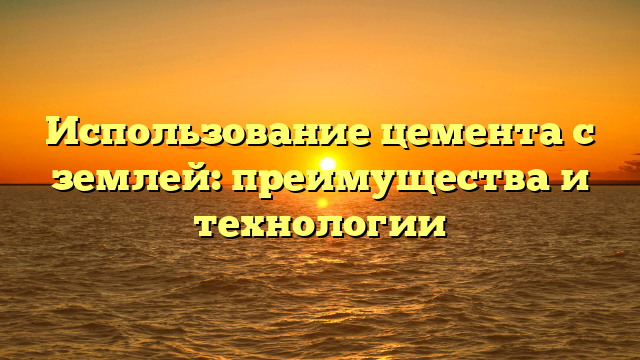 Использование цемента с землей: преимущества и технологии